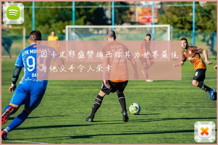 因卡皮耶盛赞梅西称其为世界最佳与他交手令人荣幸