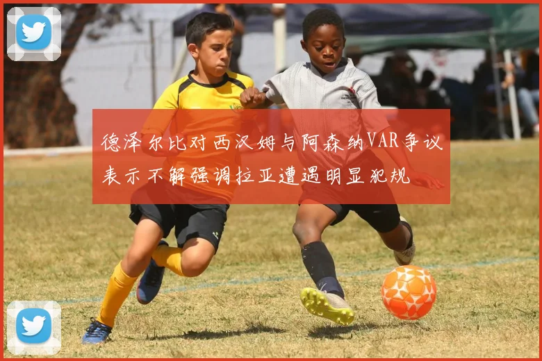 德泽尔比对西汉姆与阿森纳VAR争议表示不解强调拉亚遭遇明显犯规
