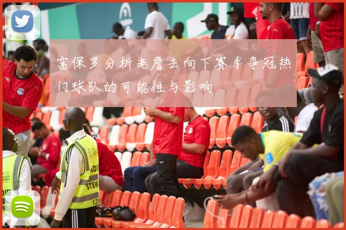 富保罗分析老詹去向下赛季争冠热门球队的可能性与影响