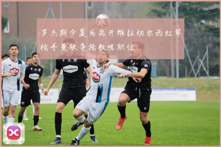 罗杰斯今夏或离开维拉切尔西红军枪手曼联争抢教练职位