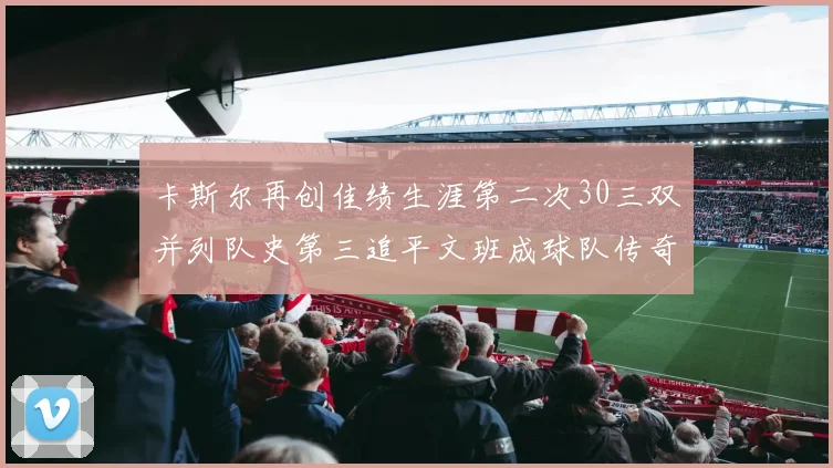 卡斯尔再创佳绩生涯第二次30三双并列队史第三追平文班成球队传奇