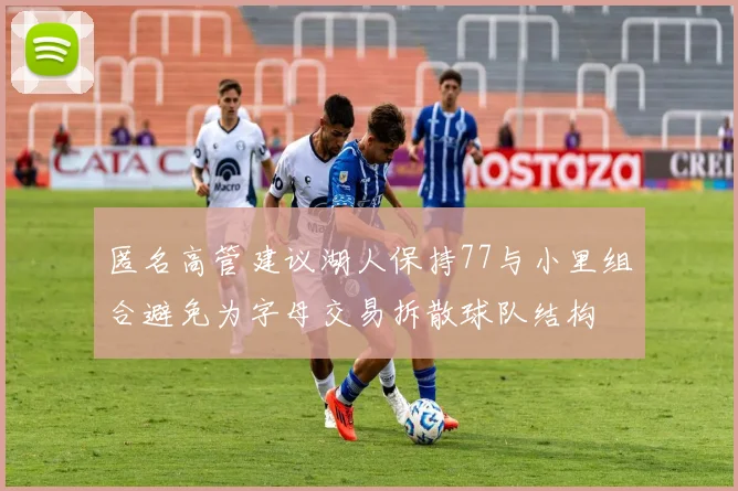 匿名高管建议湖人保持77与小里组合避免为字母交易拆散球队结构