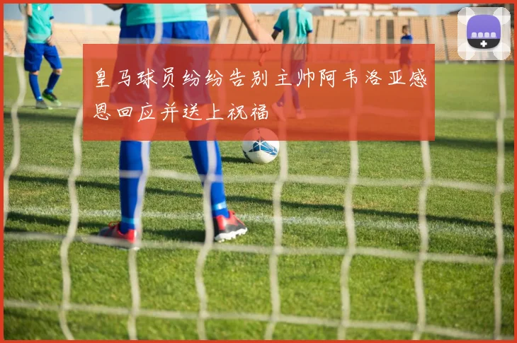 皇马球员纷纷告别主帅阿韦洛亚感恩回应并送上祝福