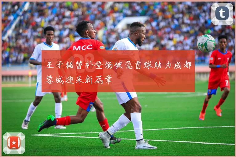 王子铭替补登场破荒首球助力成都蓉城迎来新篇章