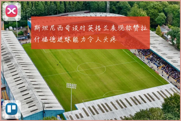 斯坦尼西奇谈对英格兰表现称赞拉什福德进球能力令人头疼