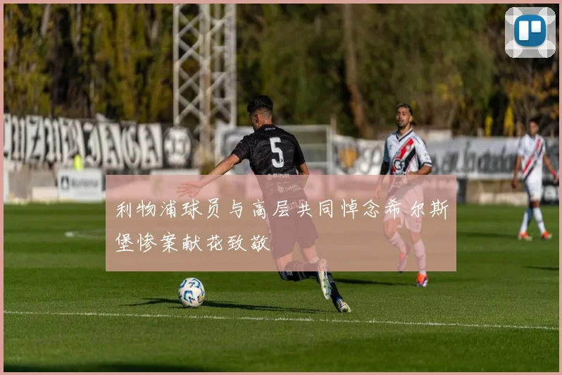利物浦球员与高层共同悼念希尔斯堡惨案献花致敬