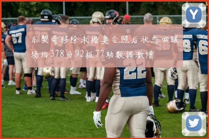 东契奇移除未婚妻合照后状态回暖场均378分92板77助数据激增