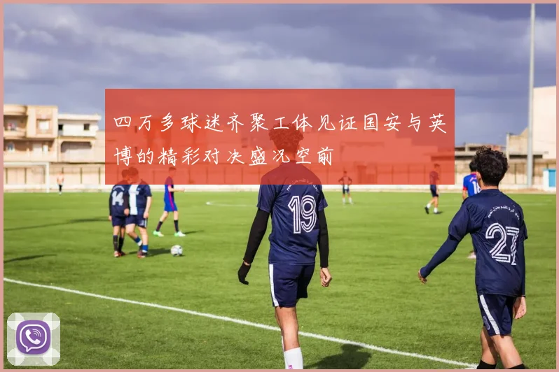 四万多球迷齐聚工体见证国安与英博的精彩对决盛况空前