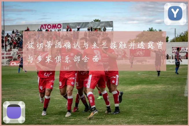 波切蒂诺确认与米兰接触并透露曾与多家俱乐部会面