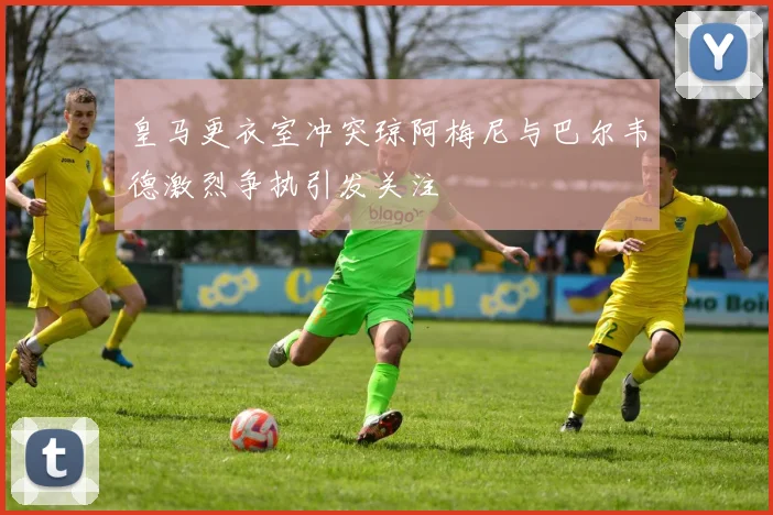 皇马更衣室冲突琼阿梅尼与巴尔韦德激烈争执引发关注