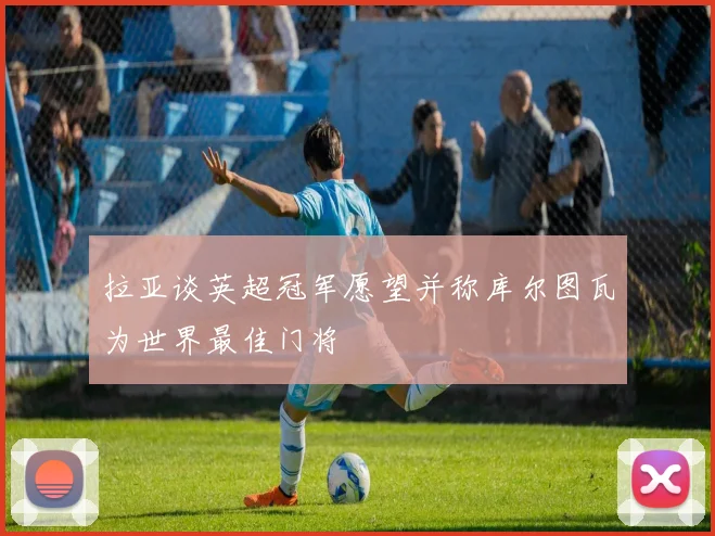 拉亚谈英超冠军愿望并称库尔图瓦为世界最佳门将