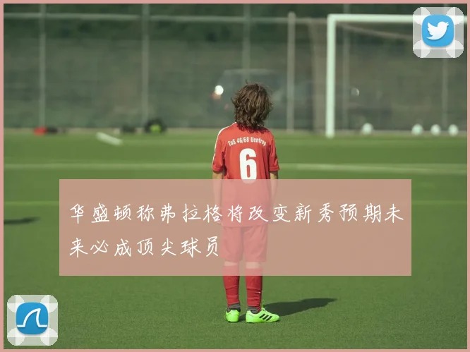 华盛顿称弗拉格将改变新秀预期未来必成顶尖球员