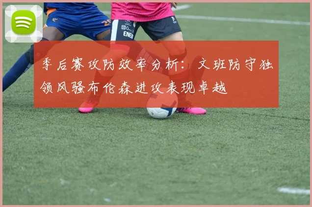 季后赛攻防效率分析：文班防守独领风骚布伦森进攻表现卓越