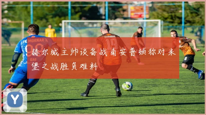 赫尔城主帅谈备战南安普顿称对米堡之战胜负难料