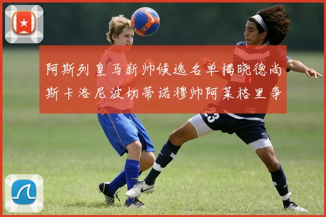 阿斯列皇马新帅候选名单揭晓德尚斯卡洛尼波切蒂诺穆帅阿莱格里争夺教鞭