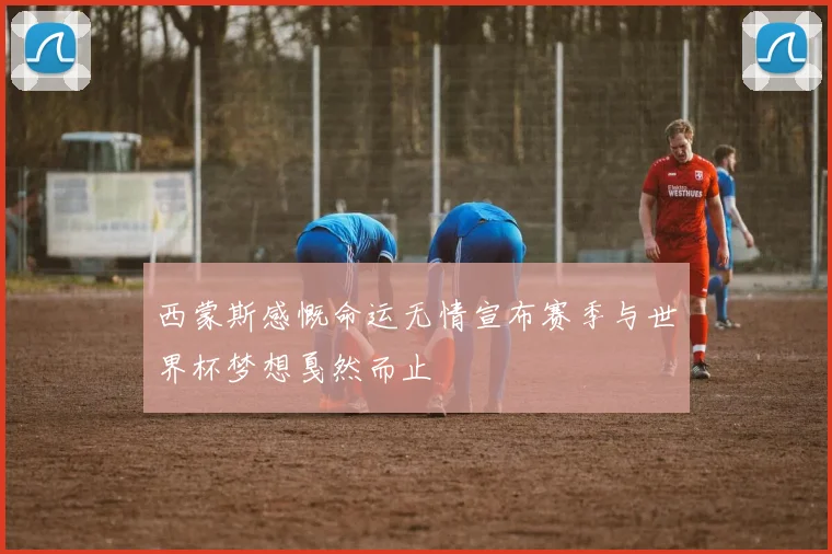 西蒙斯感慨命运无情宣布赛季与世界杯梦想戛然而止