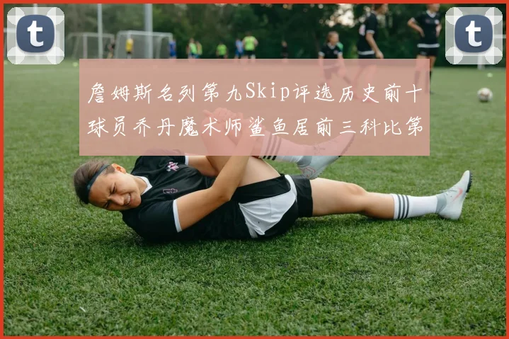 詹姆斯名列第九Skip评选历史前十球员乔丹魔术师鲨鱼居前三科比第七
