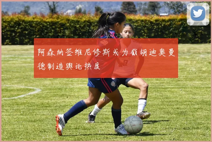 阿森纳签维尼修斯或为截胡迪奥曼德制造舆论热度